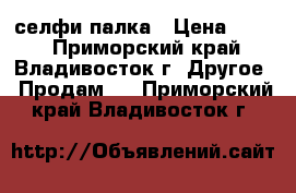 селфи-палка › Цена ­ 600 - Приморский край, Владивосток г. Другое » Продам   . Приморский край,Владивосток г.